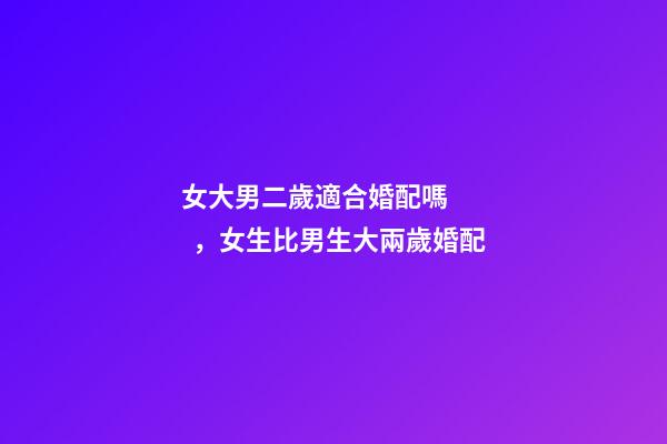 女大男二歲適合婚配嗎，女生比男生大兩歲婚配